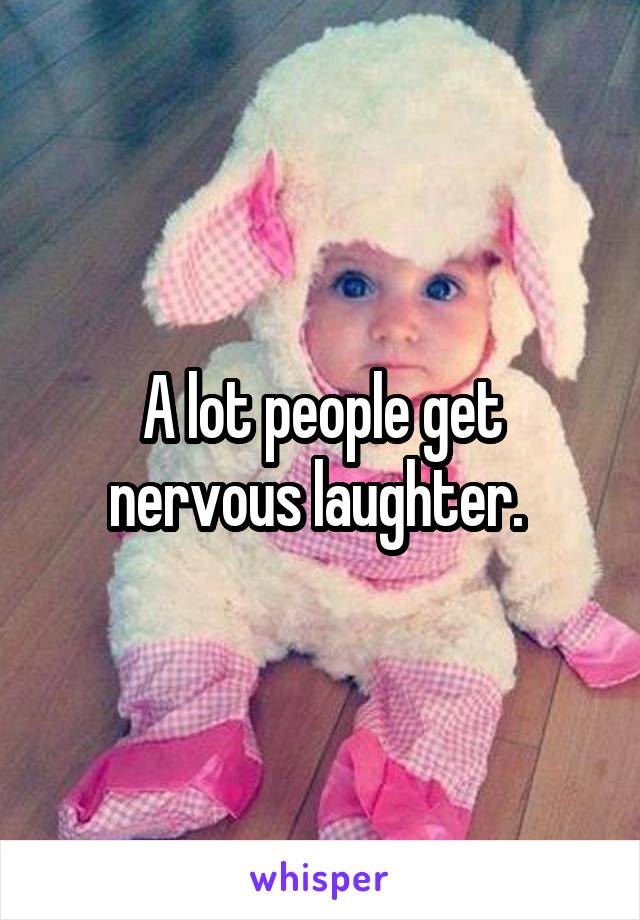 A lot people get nervous laughter. 
