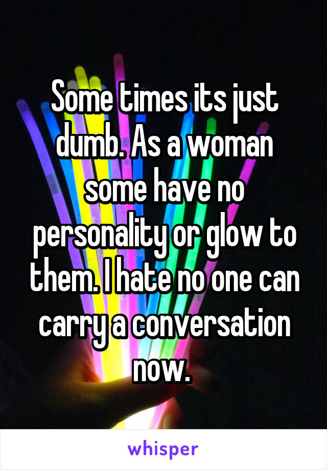 Some times its just dumb. As a woman some have no personality or glow to them. I hate no one can carry a conversation now. 