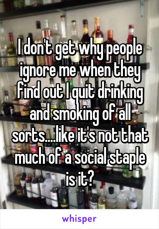 I don't get why people ignore me when they find out I quit drinking and smoking of all sorts....like it's not that much of a social staple is it?