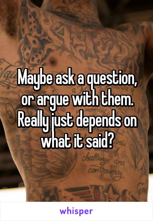 Maybe ask a question, or argue with them. Really just depends on what it said?