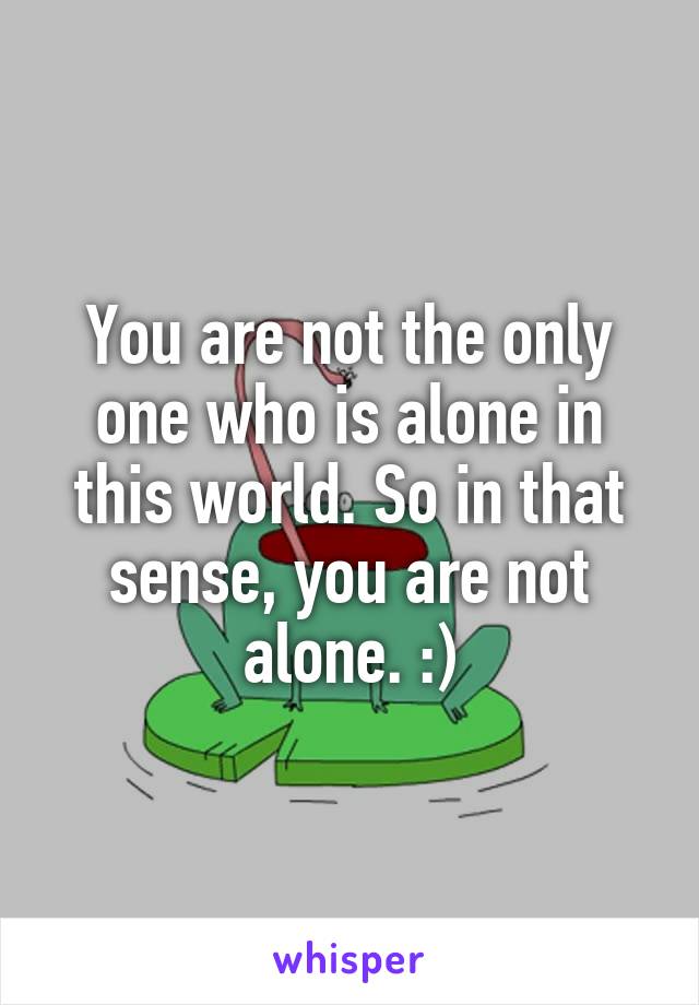 You are not the only one who is alone in this world. So in that sense, you are not alone. :)