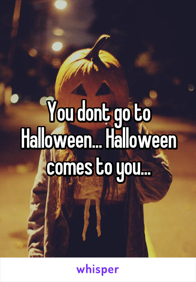 You dont go to Halloween... Halloween comes to you...