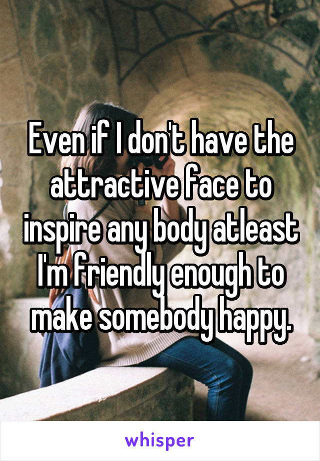 Even if I don't have the attractive face to inspire any body atleast I'm friendly enough to make somebody happy.