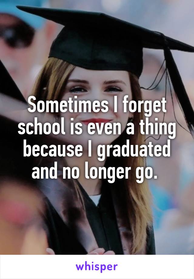 Sometimes I forget school is even a thing because I graduated and no longer go. 