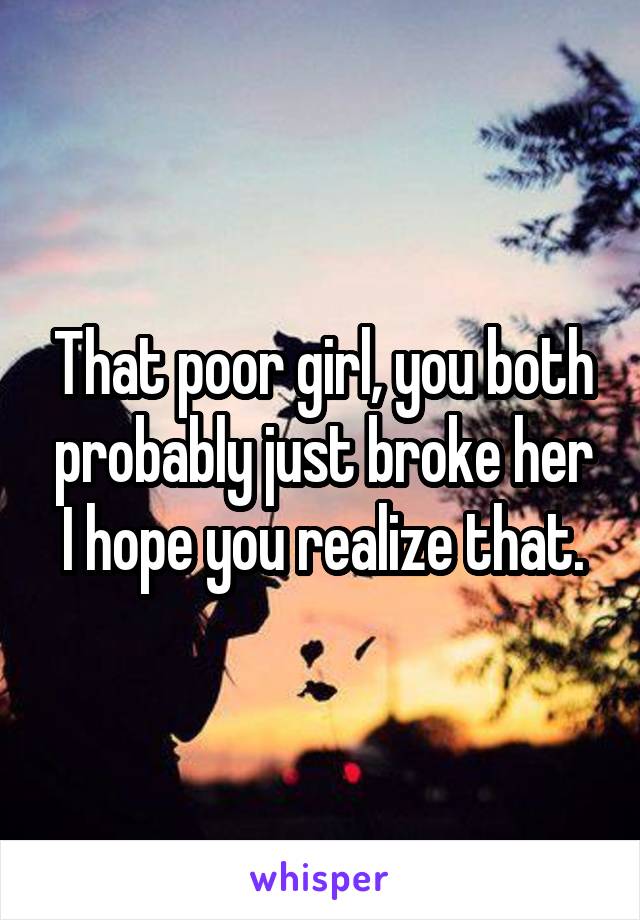 That poor girl, you both probably just broke her I hope you realize that.