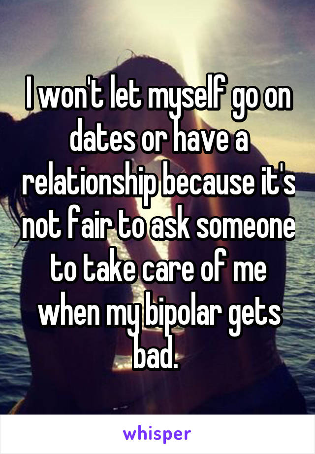 I won't let myself go on dates or have a relationship because it's not fair to ask someone to take care of me when my bipolar gets bad. 