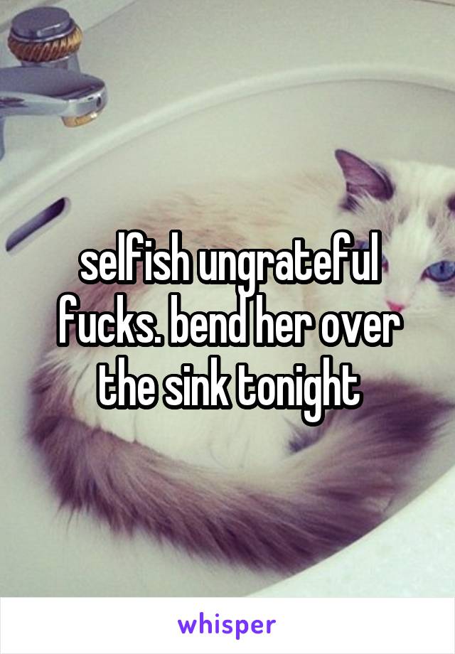 selfish ungrateful fucks. bend her over the sink tonight