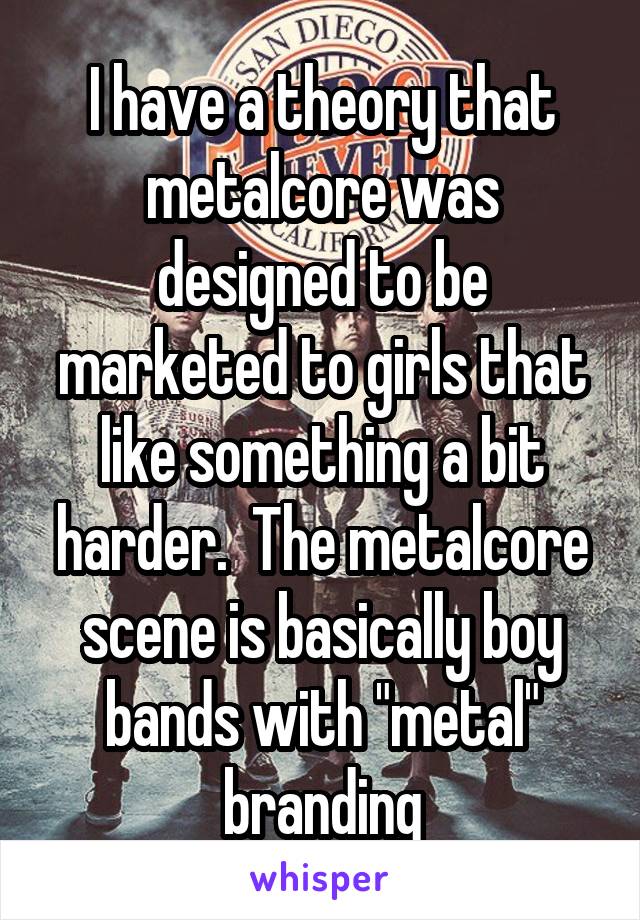 I have a theory that metalcore was designed to be marketed to girls that like something a bit harder.  The metalcore scene is basically boy bands with "metal" branding