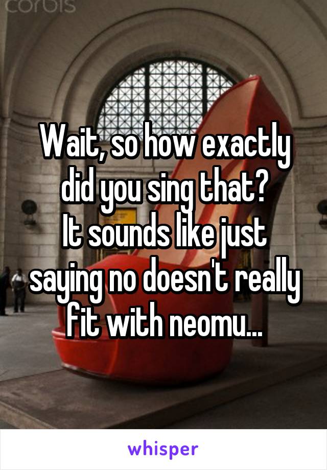 Wait, so how exactly did you sing that?
It sounds like just saying no doesn't really fit with neomu...