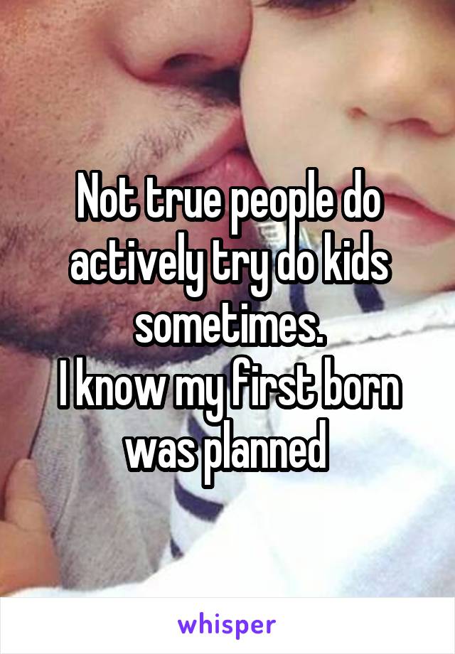 Not true people do actively try do kids sometimes.
I know my first born was planned 