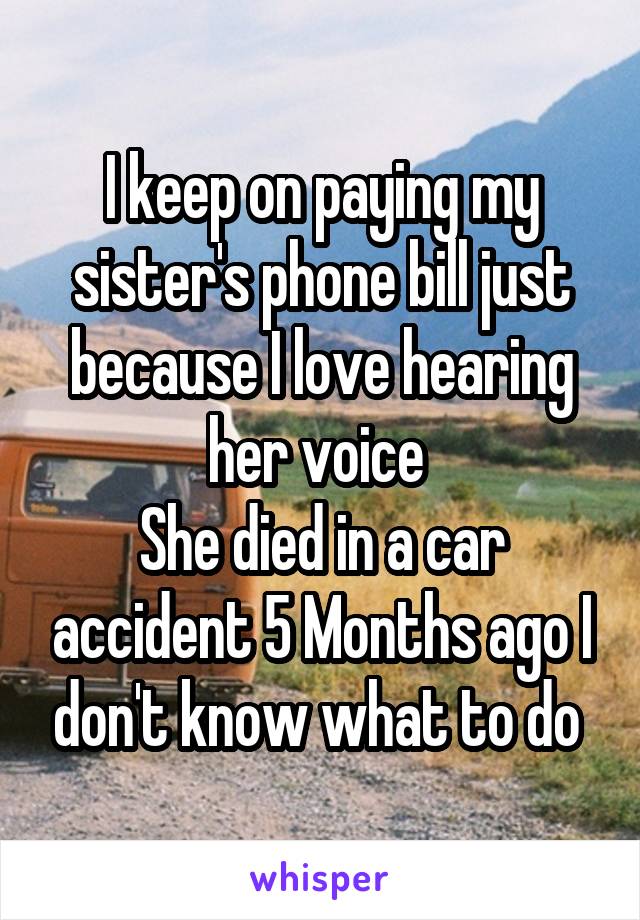 I keep on paying my sister's phone bill just because I love hearing her voice 
She died in a car accident 5 Months ago I don't know what to do 