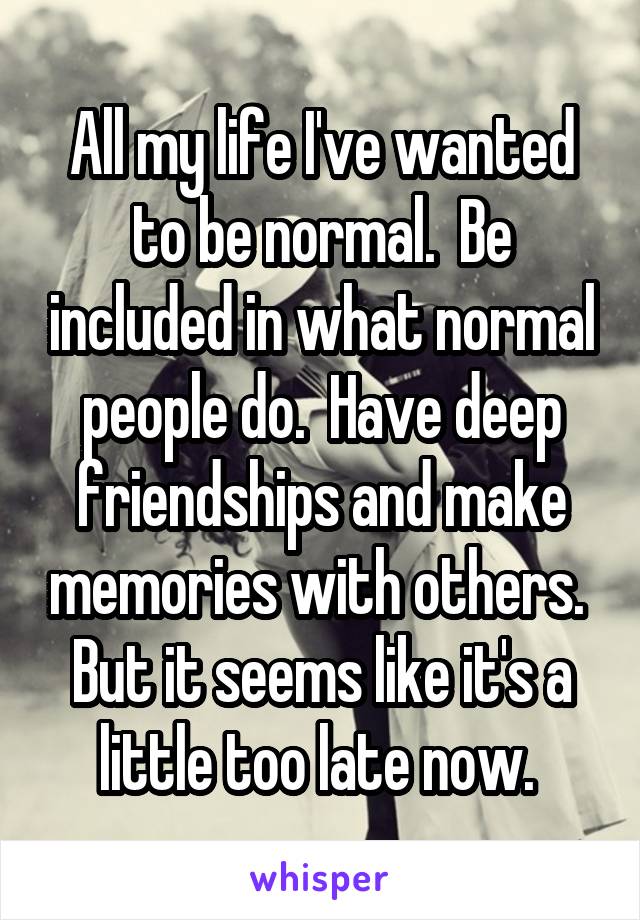 All my life I've wanted to be normal.  Be included in what normal people do.  Have deep friendships and make memories with others.  But it seems like it's a little too late now. 