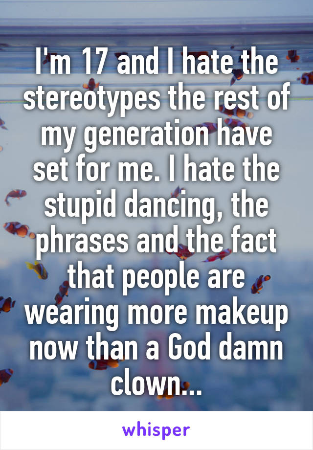 I'm 17 and I hate the stereotypes the rest of my generation have set for me. I hate the stupid dancing, the phrases and the fact that people are wearing more makeup now than a God damn clown...