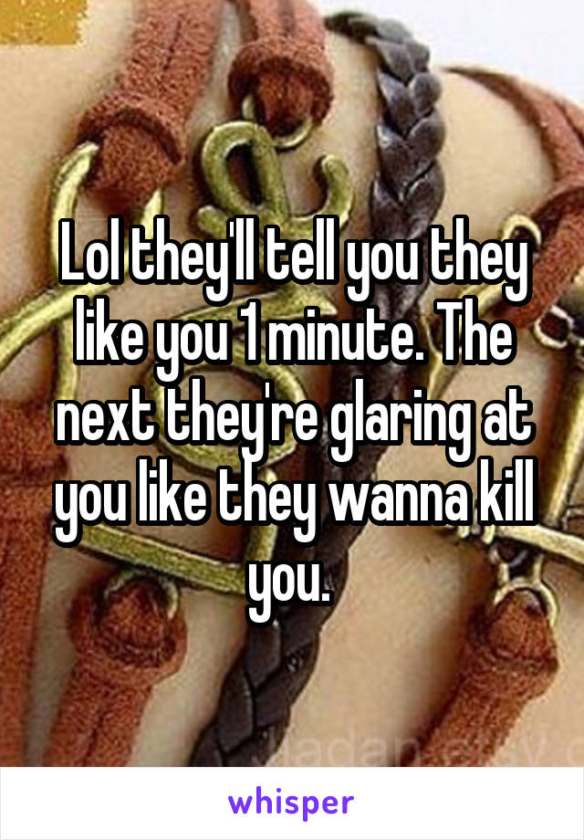 Lol they'll tell you they like you 1 minute. The next they're glaring at you like they wanna kill you. 