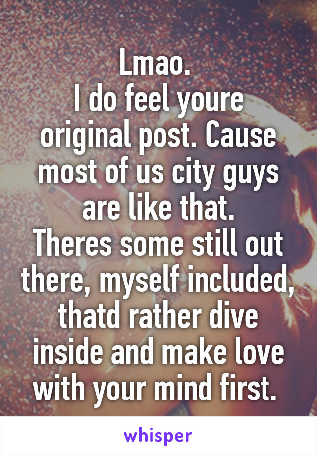 Lmao. 
I do feel youre original post. Cause most of us city guys are like that.
Theres some still out there, myself included, thatd rather dive inside and make love with your mind first. 