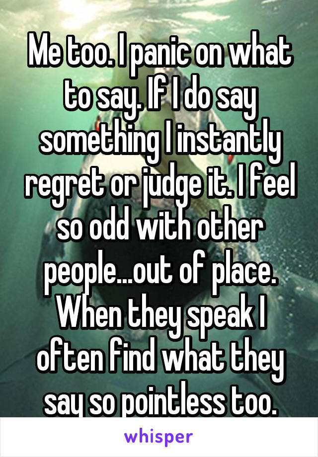 Me too. I panic on what to say. If I do say something I instantly regret or judge it. I feel so odd with other people...out of place. When they speak I often find what they say so pointless too.