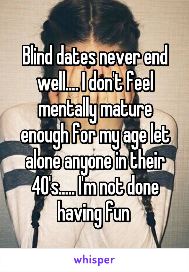 Blind dates never end well.... I don't feel mentally mature enough for my age let alone anyone in their 40's..... I'm not done having fun 