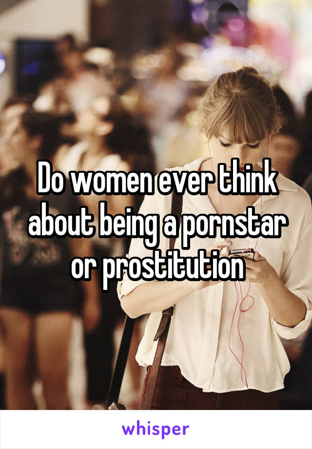 Do women ever think about being a pornstar or prostitution