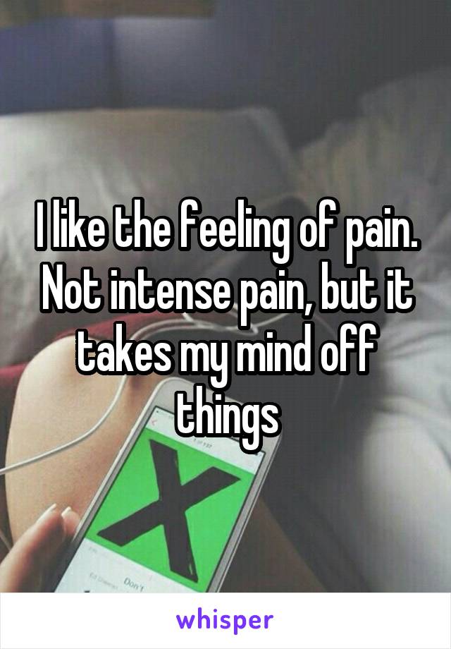 I like the feeling of pain. Not intense pain, but it takes my mind off things