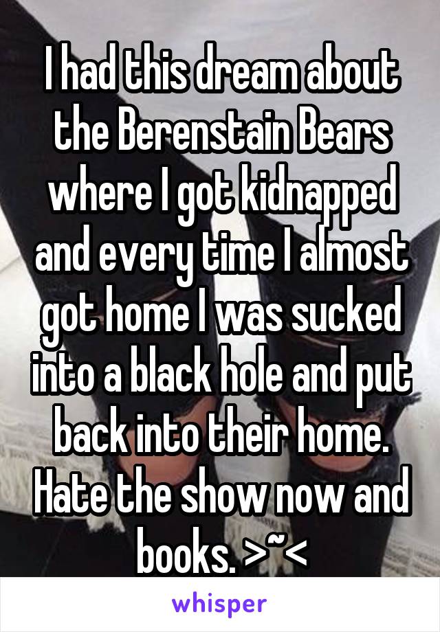 I had this dream about the Berenstain Bears where I got kidnapped and every time I almost got home I was sucked into a black hole and put back into their home. Hate the show now and books. >~<