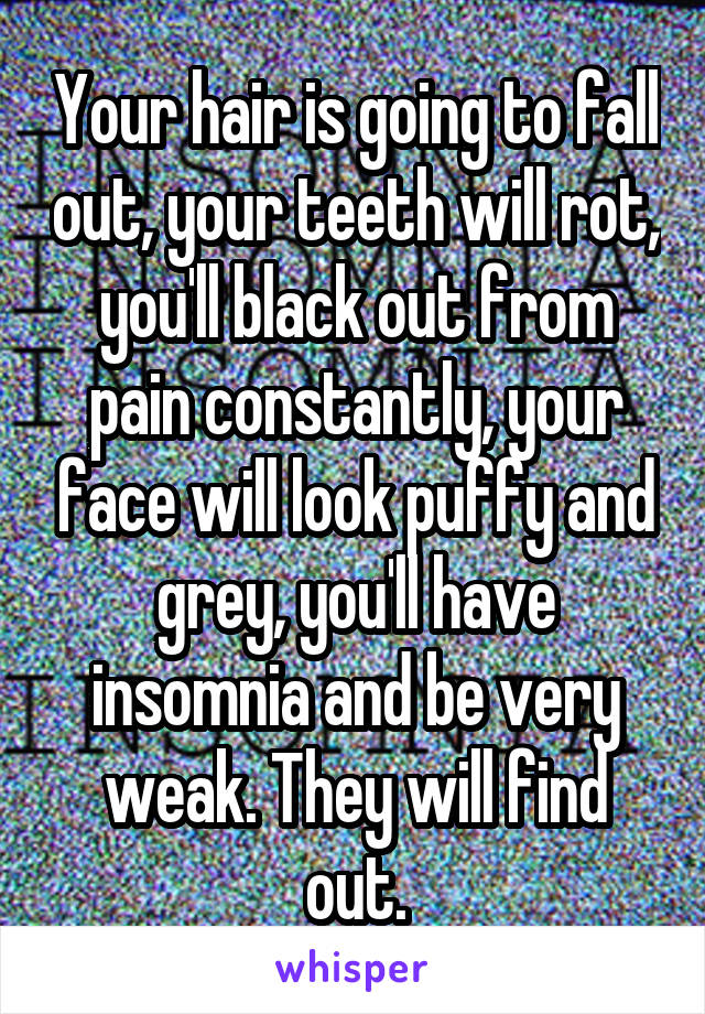 Your hair is going to fall out, your teeth will rot, you'll black out from pain constantly, your face will look puffy and grey, you'll have insomnia and be very weak. They will find out.