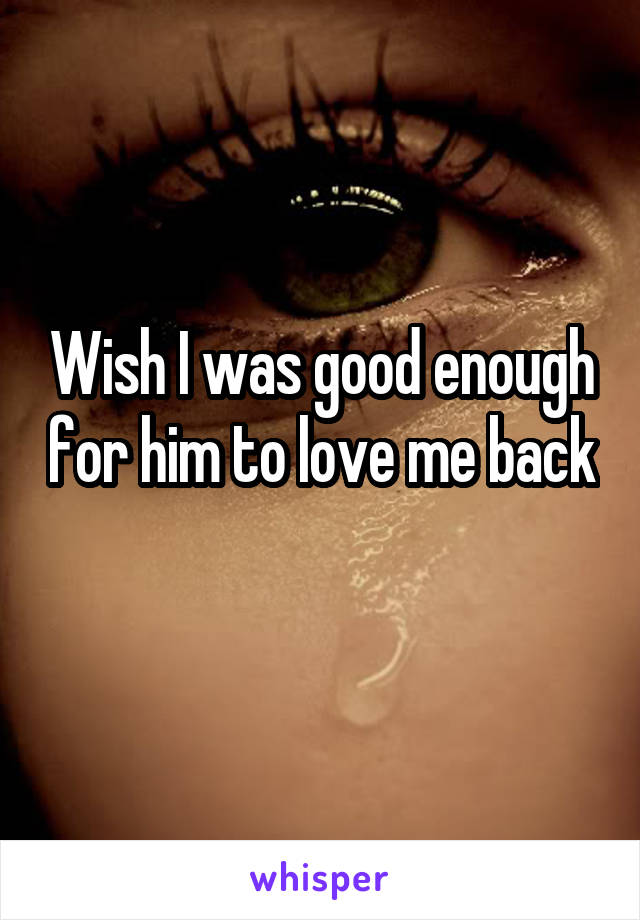 Wish I was good enough for him to love me back 
