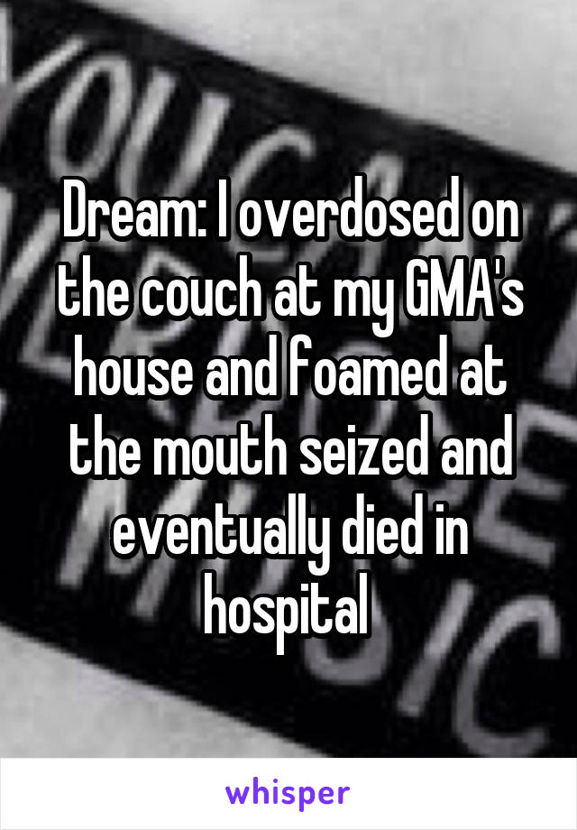 Dream: I overdosed on the couch at my GMA's house and foamed at the mouth seized and eventually died in hospital 