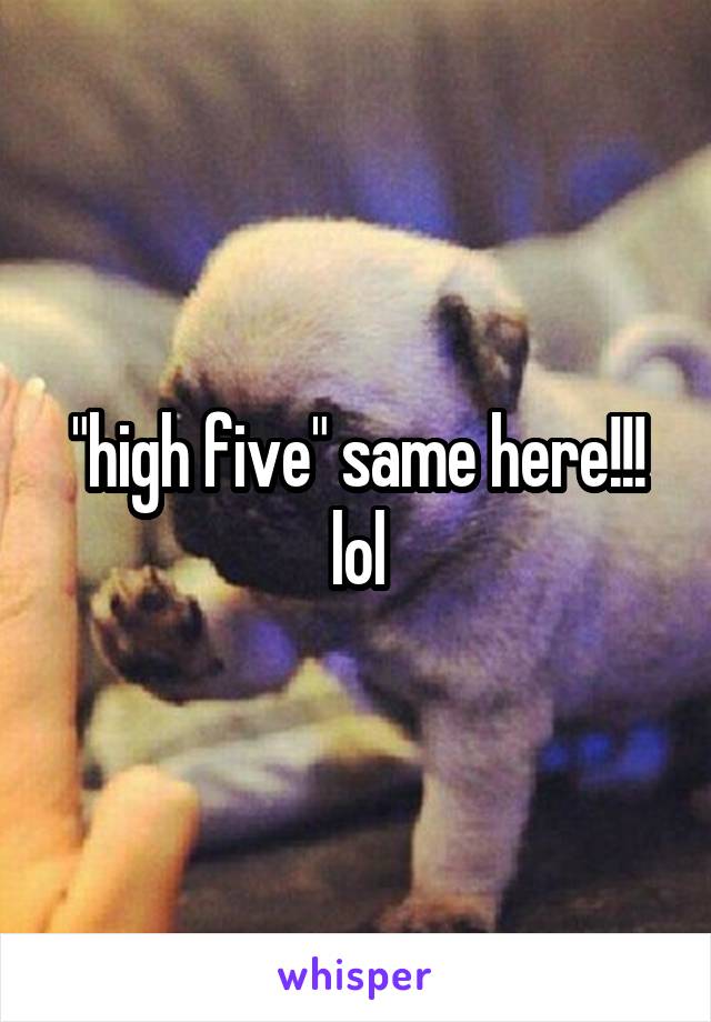 "high five" same here!!! lol