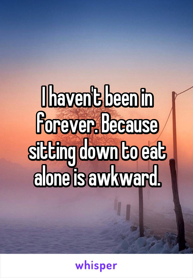 I haven't been in forever. Because sitting down to eat alone is awkward.