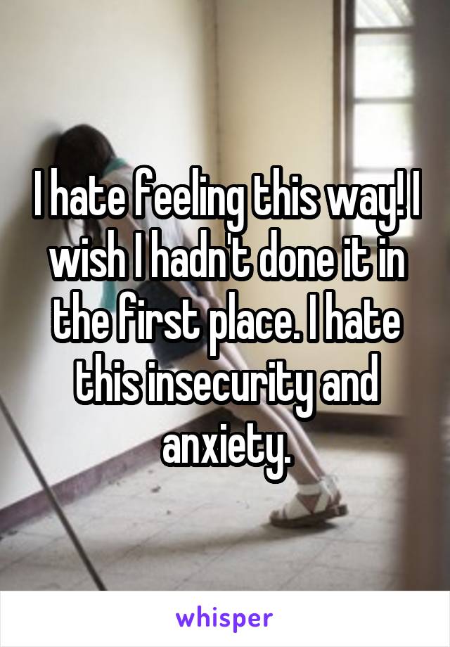 I hate feeling this way! I wish I hadn't done it in the first place. I hate this insecurity and anxiety.
