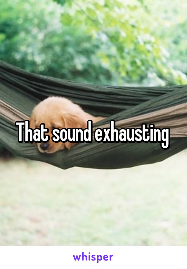 That sound exhausting 