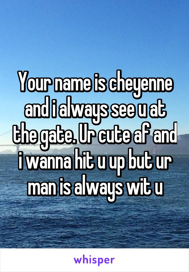 Your name is cheyenne and i always see u at the gate. Ur cute af and i wanna hit u up but ur man is always wit u