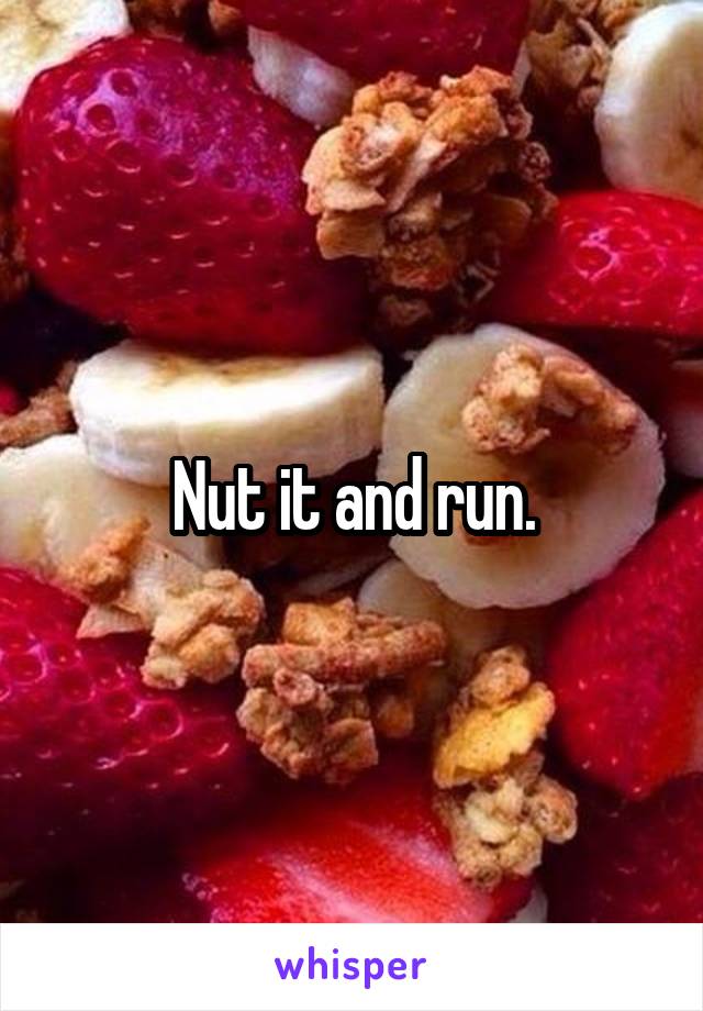 Nut it and run.