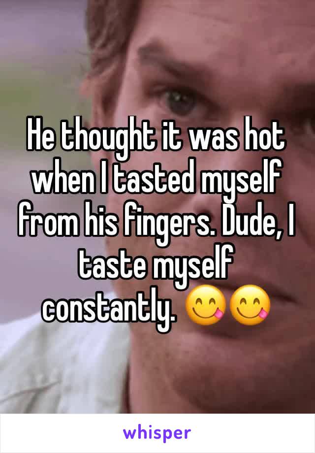 He thought it was hot when I tasted myself from his fingers. Dude, I taste myself constantly. 😋😋