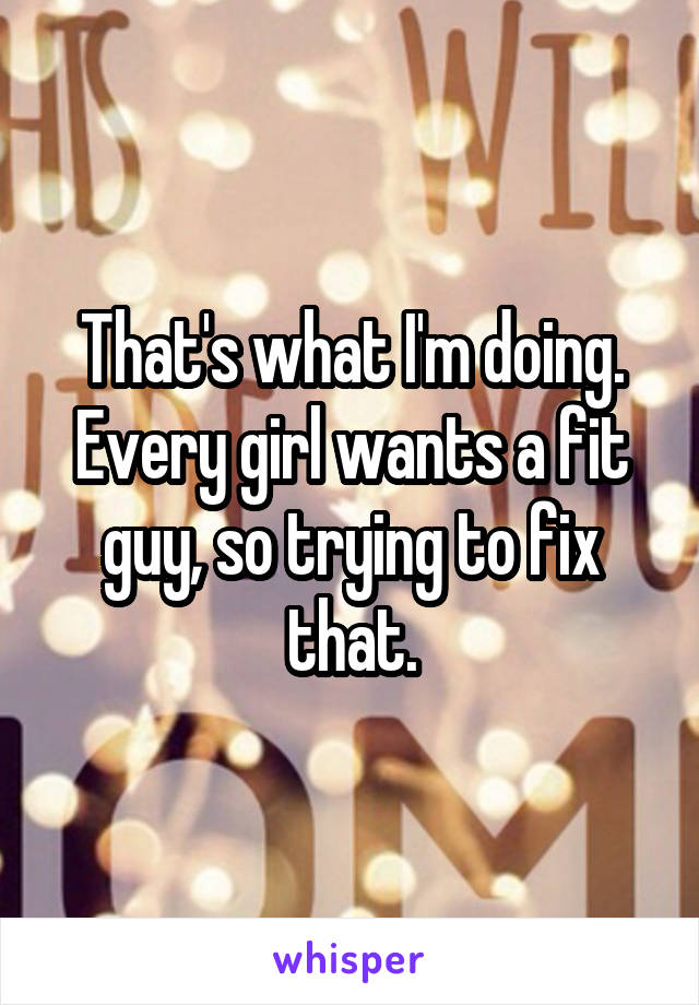 That's what I'm doing. Every girl wants a fit guy, so trying to fix that.