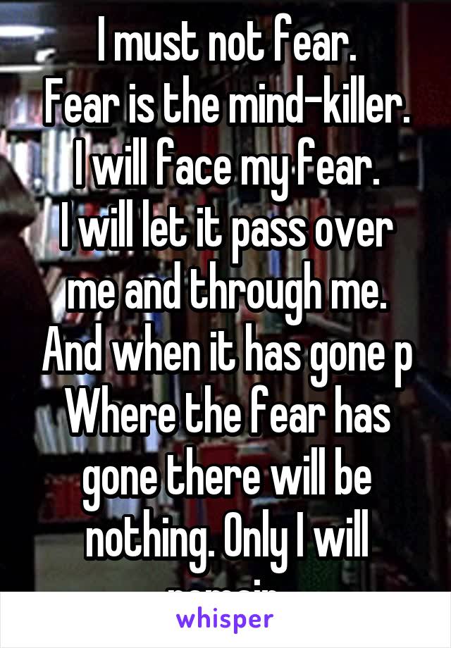 I must not fear.
Fear is the mind-killer.
I will face my fear.
I will let it pass over me and through me.
And when it has gone p
Where the fear has gone there will be nothing. Only I will remain.
