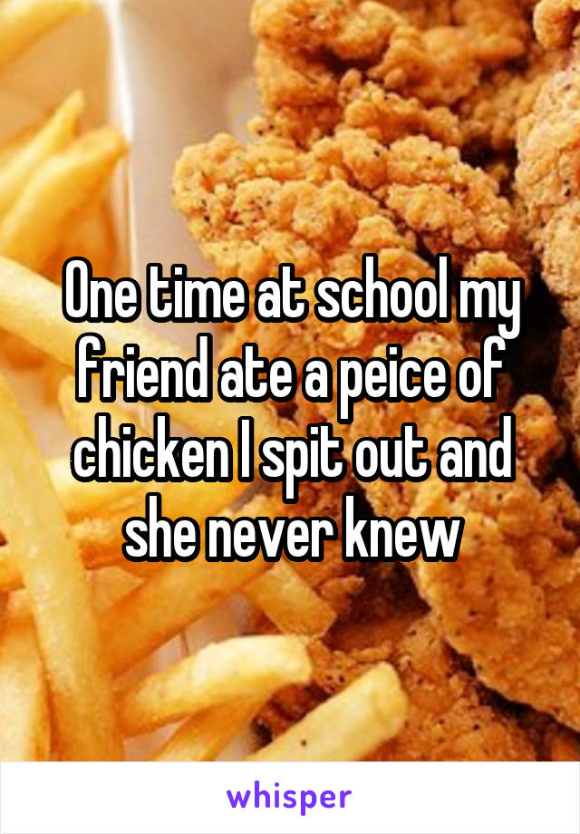 One time at school my friend ate a peice of chicken I spit out and she never knew