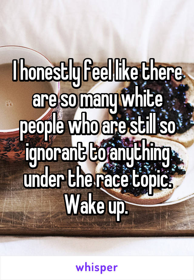 I honestly feel like there are so many white people who are still so ignorant to anything under the race topic. Wake up. 