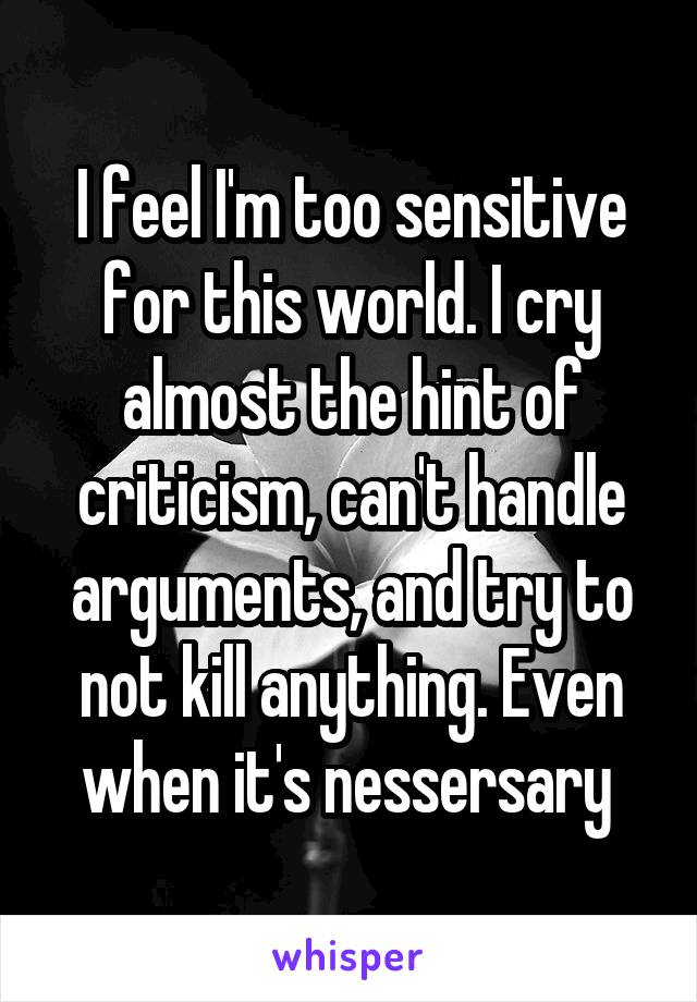 I feel I'm too sensitive for this world. I cry almost the hint of criticism, can't handle arguments, and try to not kill anything. Even when it's nessersary 