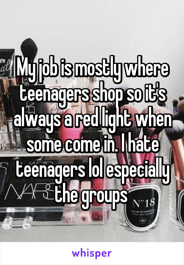 My job is mostly where teenagers shop so it's always a red light when some come in. I hate teenagers lol especially the groups 