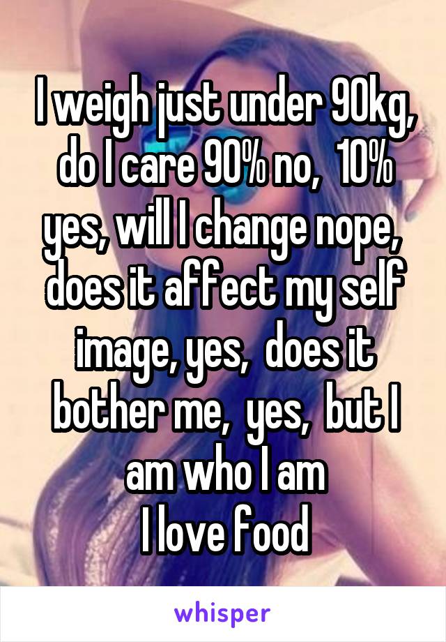 I weigh just under 90kg, do I care 90% no,  10% yes, will I change nope,  does it affect my self image, yes,  does it bother me,  yes,  but I am who I am
I love food