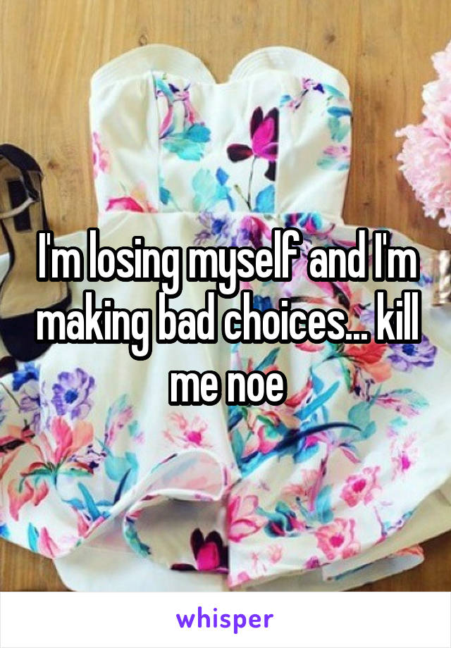 I'm losing myself and I'm making bad choices... kill me noe