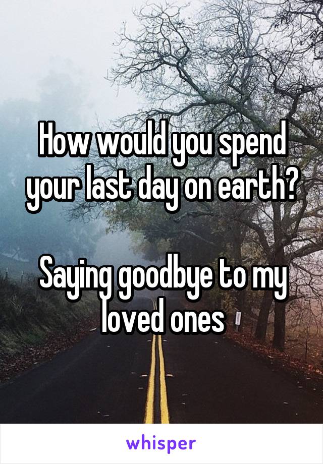 How would you spend your last day on earth?

Saying goodbye to my loved ones