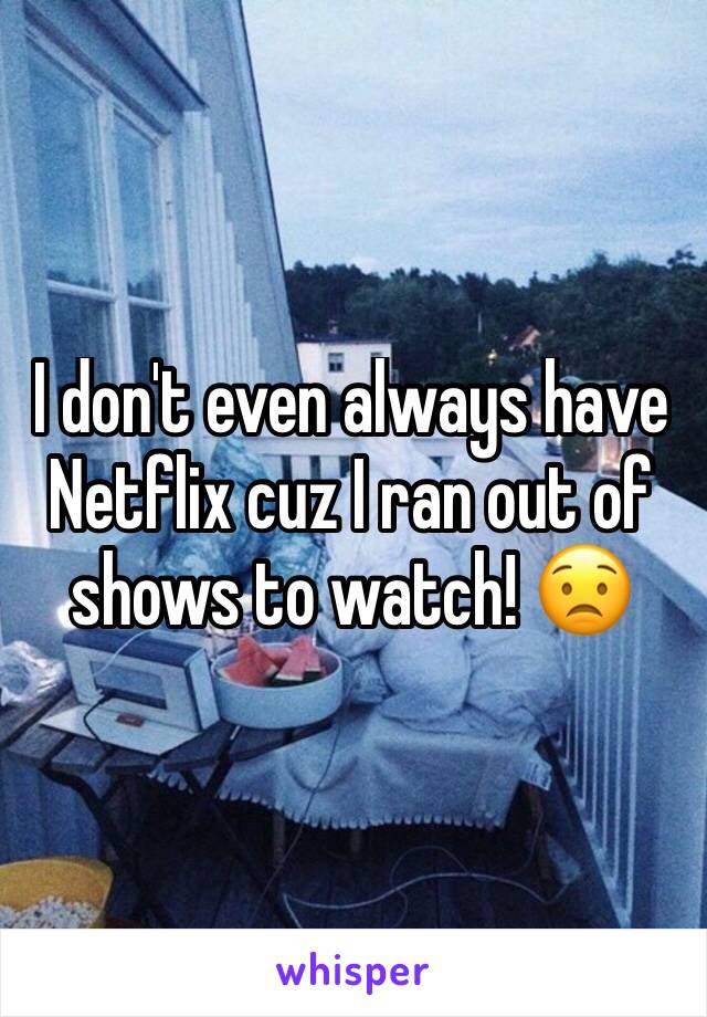 I don't even always have Netflix cuz I ran out of shows to watch! 😟