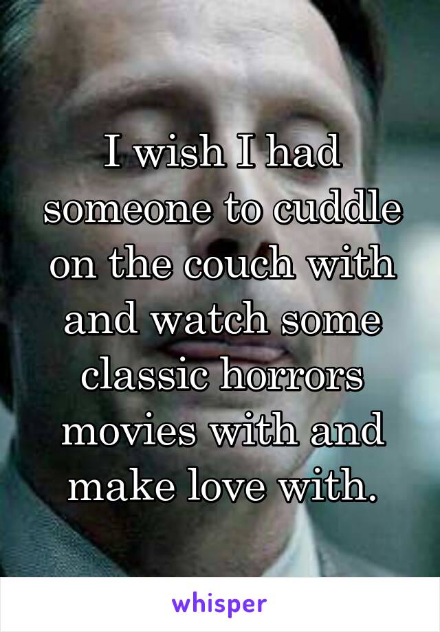I wish I had someone to cuddle on the couch with and watch some classic horrors movies with and make love with.