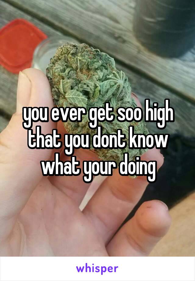 you ever get soo high that you dont know what your doing
