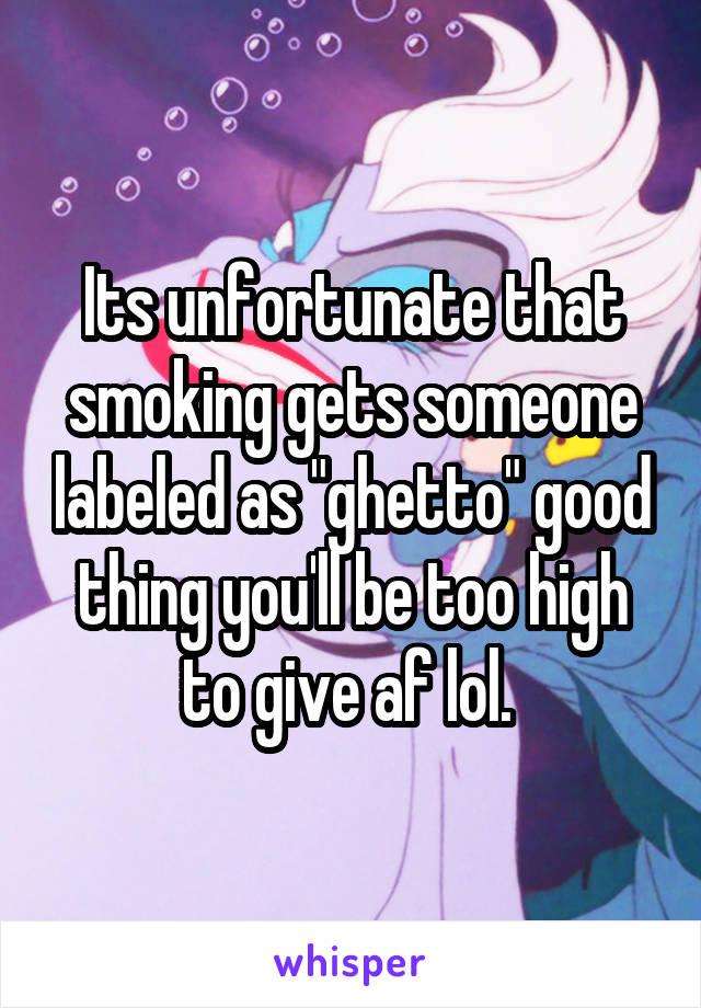 Its unfortunate that smoking gets someone labeled as "ghetto" good thing you'll be too high to give af lol. 