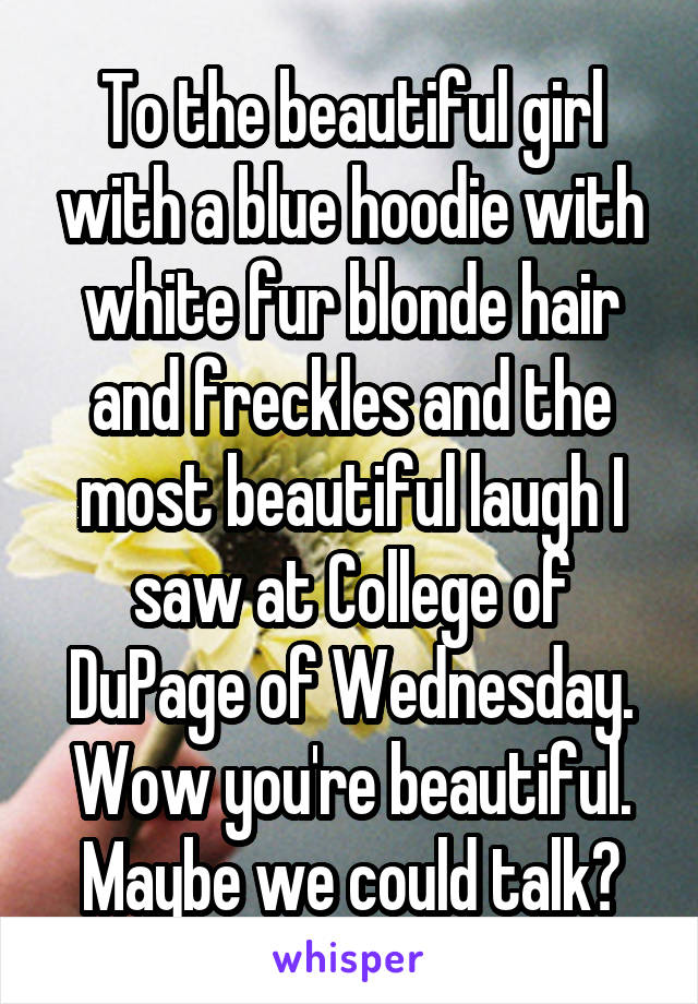To the beautiful girl with a blue hoodie with white fur blonde hair and freckles and the most beautiful laugh I saw at College of DuPage of Wednesday. Wow you're beautiful. Maybe we could talk?