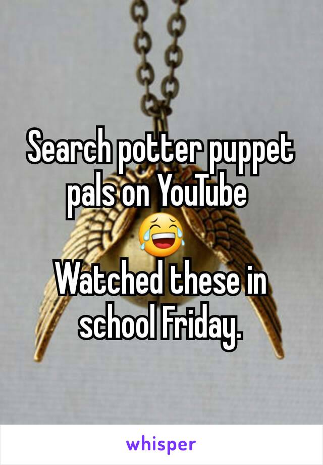 Search potter puppet pals on YouTube 
😂
Watched these in school Friday.