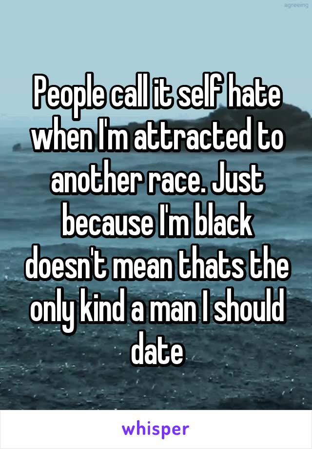 People call it self hate when I'm attracted to another race. Just because I'm black doesn't mean thats the only kind a man I should date